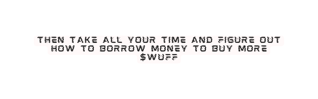 then take all your time and figure out how to borrow money to buy more WUFF