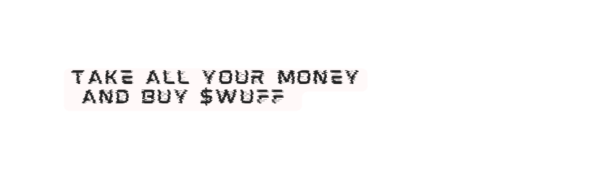 take all your money and buy wuff